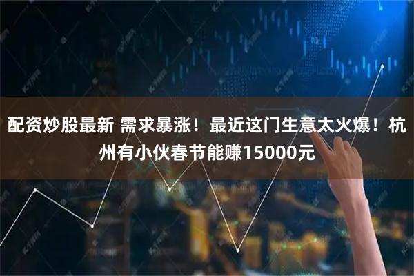 配资炒股最新 需求暴涨！最近这门生意太火爆！杭州有小伙春节能赚15000元