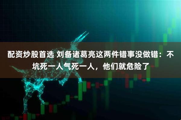 配资炒股首选 刘备诸葛亮这两件错事没做错：不坑死一人气死一人，他们就危险了