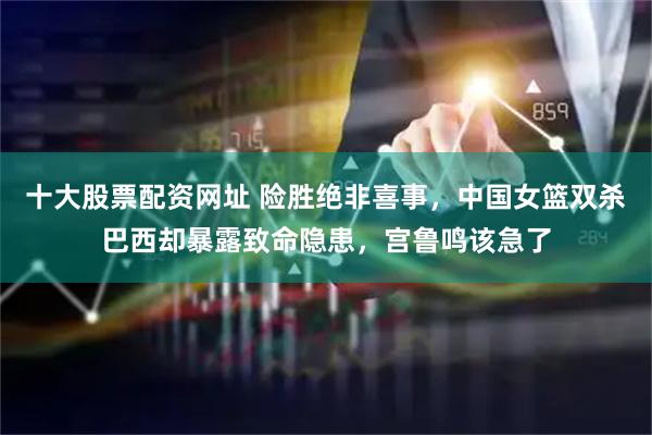 十大股票配资网址 险胜绝非喜事,中国女篮双杀巴西却暴露致命隐患,宫鲁鸣该急了