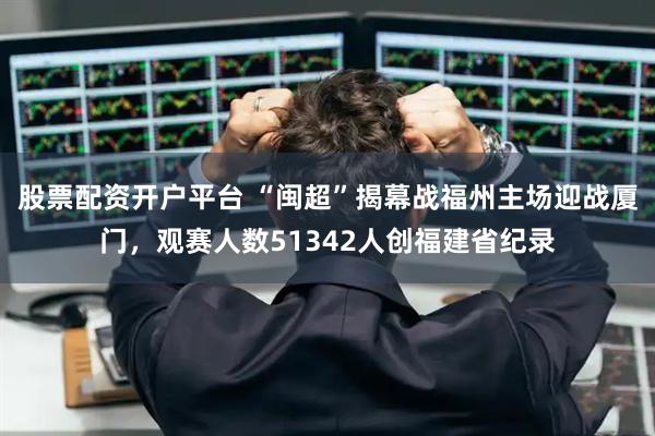 股票配资开户平台 “闽超”揭幕战福州主场迎战厦门，观赛人数51342人创福建省纪录