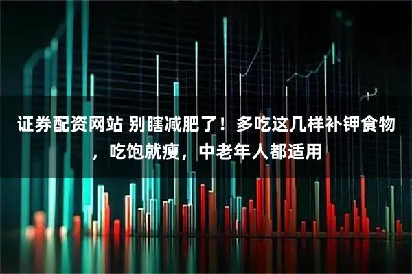 证券配资网站 别瞎减肥了！多吃这几样补钾食物，吃饱就瘦，中老年人都适用