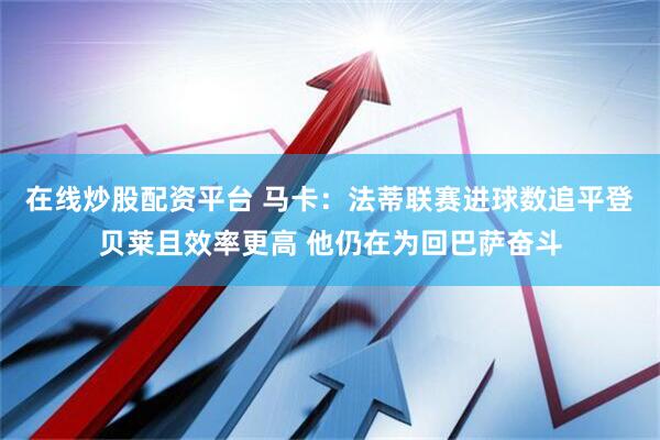 在线炒股配资平台 马卡：法蒂联赛进球数追平登贝莱且效率更高 他仍在为回巴萨奋斗