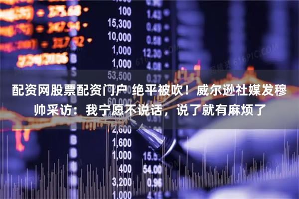 配资网股票配资门户 绝平被吹！威尔逊社媒发穆帅采访：我宁愿不说话，说了就有麻烦了