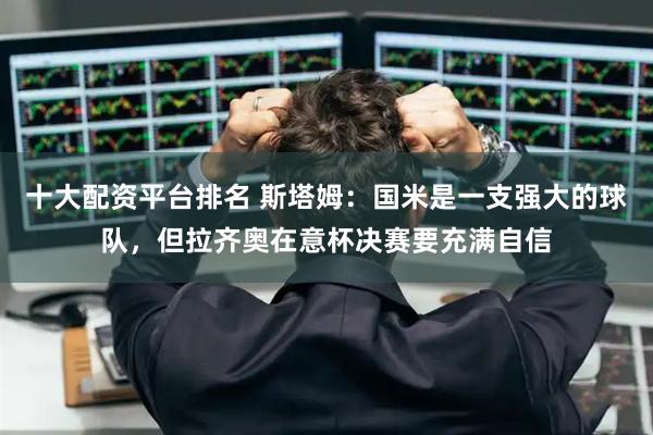 十大配资平台排名 斯塔姆：国米是一支强大的球队，但拉齐奥在意杯决赛要充满自信
