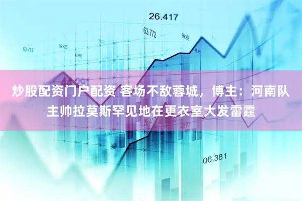 炒股配资门户配资 客场不敌蓉城，博主：河南队主帅拉莫斯罕见地在更衣室大发雷霆