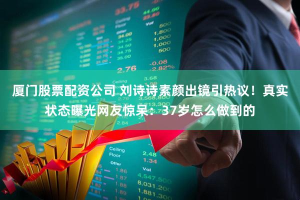 厦门股票配资公司 刘诗诗素颜出镜引热议！真实状态曝光网友惊呆：37岁怎么做到的