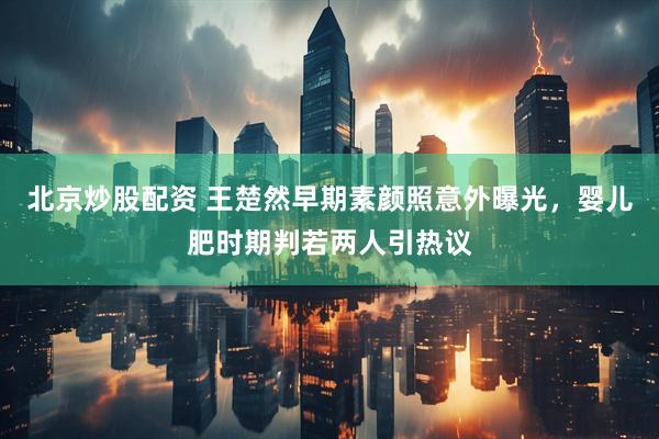 北京炒股配资 王楚然早期素颜照意外曝光，婴儿肥时期判若两人引热议