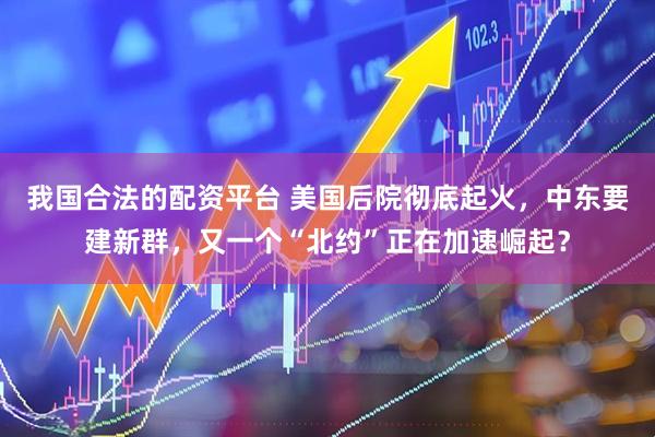 我国合法的配资平台 美国后院彻底起火，中东要建新群，又一个“北约”正在加速崛起？