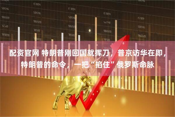配资官网 特朗普刚回国就挥刀，普京访华在即，特朗普的命令，一把“掐住”俄罗斯命脉