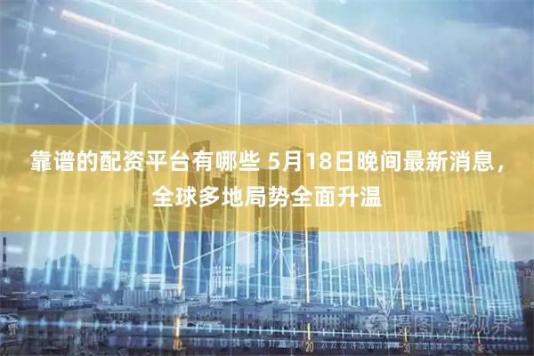 靠谱的配资平台有哪些 5月18日晚间最新消息，全球多地局势全面升温